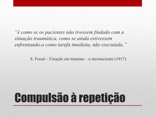 “é como se os pacientes não tivessem findado com a
situação traumática, como se ainda estivessem
enfrentando-a como tarefa imediata, não executada.”

       S. Freud – Fixação em traumas – o inconsciente (1917)




Compulsão à repetição
 