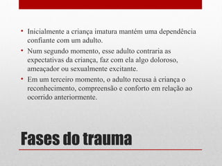 • Inicialmente a criança imatura mantém uma dependência
  confiante com um adulto.
• Num segundo momento, esse adulto contraria as
  expectativas da criança, faz com ela algo doloroso,
  ameaçador ou sexualmente excitante.
• Em um terceiro momento, o adulto recusa à criança o
  reconhecimento, compreensão e conforto em relação ao
  ocorrido anteriormente.




Fases do trauma
 