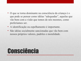 • O que se torna dominante na consciência da criança é o
  que pode se pensar como idéias “adequadas”, aquelas que
  vão bem com a visão que temos de nós mesmos, como
  preferíamos ser.
• A identificação ou espelhamento é importante.
• São idéias socialmente sancionadas que vão bem com
  nossos próprios valores, padrões e moralidade.




Consciência
 