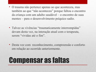 • O trauma não pertence apenas ao que aconteceu, mas
  também ao que “não aconteceu” porque faltou o encontro
  da criança com um adulto saudável – o encontro de suas
  mentes – para o desenvolvimento psíquico sadio.

• Talvez as vivências “traumaticamente interrompidas”
  devam desta vez, na interação atual com o terapeuta,
  serem “vividas até o fim”.

• Desta vez com reconhecimento, compreensão e conforto
  em relação ao ocorrido anteriormente.



Compensar as faltas
 