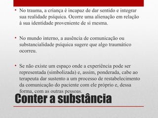 • No trauma, a criança é incapaz de dar sentido e integrar
  sua realidade psíquica. Ocorre uma alienação em relação
  à sua identidade proveniente de si mesma.

• No mundo interno, a ausência de comunicação ou
  substancialidade psíquica sugere que algo traumático
  ocorreu.

• Se não existe um espaço onde a experiência pode ser
  representada (simbolizada) e, assim, ponderada, cabe ao
  terapeuta dar sustento a um processo de restabelecimento
  da comunicação do paciente com ele próprio e, dessa
  forma, com as outras pessoas.
Conter a substância
 