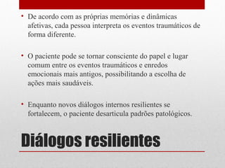 • De acordo com as próprias memórias e dinâmicas
  afetivas, cada pessoa interpreta os eventos traumáticos de
  forma diferente.

• O paciente pode se tornar consciente do papel e lugar
  comum entre os eventos traumáticos e enredos
  emocionais mais antigos, possibilitando a escolha de
  ações mais saudáveis.

• Enquanto novos diálogos internos resilientes se
  fortalecem, o paciente desarticula padrões patológicos.



Diálogos resilientes
 
