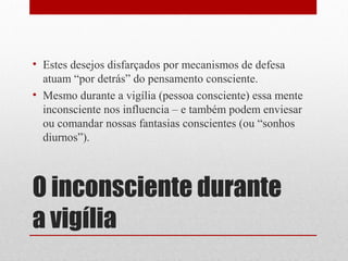 • Estes desejos disfarçados por mecanismos de defesa
  atuam “por detrás” do pensamento consciente.
• Mesmo durante a vigília (pessoa consciente) essa mente
  inconsciente nos influencia – e também podem enviesar
  ou comandar nossas fantasias conscientes (ou “sonhos
  diurnos”).



O inconsciente durante
a vigília
 