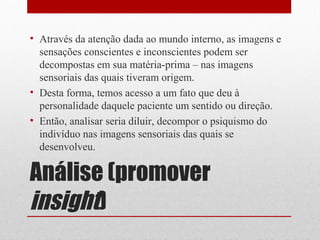 • Através da atenção dada ao mundo interno, as imagens e
  sensações conscientes e inconscientes podem ser
  decompostas em sua matéria-prima – nas imagens
  sensoriais das quais tiveram origem.
• Desta forma, temos acesso a um fato que deu à
  personalidade daquele paciente um sentido ou direção.
• Então, analisar seria diluir, decompor o psiquismo do
  indivíduo nas imagens sensoriais das quais se
  desenvolveu.

Análise (promover
insight)
 
