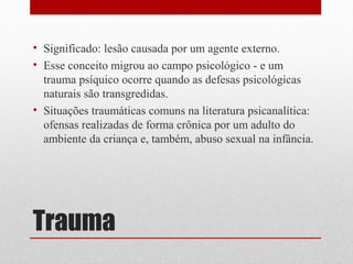 • Significado: lesão causada por um agente externo.
• Esse conceito migrou ao campo psicológico - e um
  trauma psíquico ocorre quando as defesas psicológicas
  naturais são transgredidas.
• Situações traumáticas comuns na literatura psicanalítica:
  ofensas realizadas de forma crônica por um adulto do
  ambiente da criança e, também, abuso sexual na infância.




Trauma
 