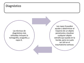 Diagnóstico
Las técnicas de
diagnóstico más
utilizadas incluyen la
tomografía, ecografía, y
rayos X.
Los rayos X pueden
ayudar a determinar el
trayecto de un objeto
penetrante y localizar
cualquier objeto
extraño que queda en la
herida, pero no suele
ser útil en el
traumatismo contuso.
 