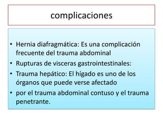 complicaciones
• Hernia diafragmática: Es una complicación
frecuente del trauma abdominal
• Rupturas de visceras gastrointestinales:
• Trauma hepático: El hígado es uno de los
órganos que puede verse afectado
• por el trauma abdominal contuso y el trauma
penetrante.
 