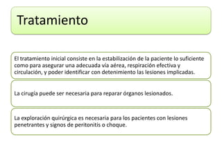 Tratamiento
El tratamiento inicial consiste en la estabilización de la paciente lo suficiente
como para asegurar una adecuada vía aérea, respiración efectiva y
circulación, y poder identificar con detenimiento las lesiones implicadas.
La cirugía puede ser necesaria para reparar órganos lesionados.
La exploración quirúrgica es necesaria para los pacientes con lesiones
penetrantes y signos de peritonitis o choque.
 