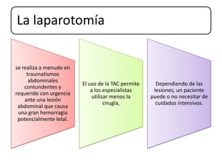 La laparotomía
se realiza a menudo en
traumatismos
abdominales
contundentes y
requerido con urgencia
ante una lesión
abdominal que causa
una gran hemorragia
potencialmente letal.
El uso de la TAC permite
a los especialistas
utilizar menos la
cirugía,
Dependiendo de las
lesiones, un paciente
puede o no necesitar de
cuidados intensivos.
 