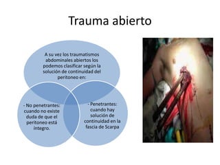 Trauma abierto
A su vez los traumatismos
abdominales abiertos los
podemos clasificar según la
solución de continuidad del
peritoneo en:
- Penetrantes:
cuando hay
solución de
continuidad en la
fascia de Scarpa
- No penetrantes:
cuando no existe
duda de que el
peritoneo está
íntegro.
 