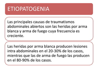 ETIOPATOGENIA
Las principales causas de traumatismos
abdominales abiertos son las heridas por arma
blanca y arma de fuego cuya frecuencia es
creciente.
Las heridas por arma blanca producen lesiones
intra abdominales en el 20-30% de los casos,
mientras que las de arma de fuego las producen
en el 80-90% de los casos.
 