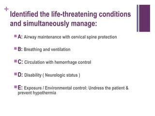 +

Identified the life-threatening conditions
and simultaneously manage:
 A: Airway maintenance with cervical spine protection
 B: Breathing and ventilation

 C: Circulation with hemorrhage control
 D: Disability ( Neurologic status )
 E: Exposure / Environmental control: Undress the patient &
prevent hypothermia

 