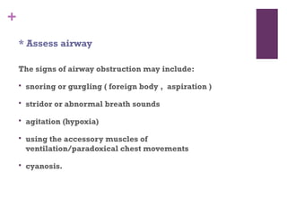 +
* Assess airway
The signs of airway obstruction may include:


snoring or gurgling ( foreign body , aspiration )



stridor or abnormal breath sounds



agitation (hypoxia)



using the accessory muscles of
ventilation/paradoxical chest movements



cyanosis.

 