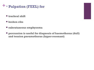 + * Palpation (FEEL) for


tracheal shift



broken ribs



subcutaneous emphysema



percussion is useful for diagnosis of haemothorax (dull)
and tension pneumothorax (hyper-resonant)

 