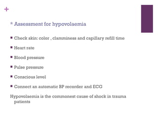 +
* Assessment for hypovolaemia


Check skin: color , clamminess and capillary refill time



Heart rate



Blood pressure



Pulse pressure



Conscious level



Connect an automatic BP recorder and ECG

Hypovolaemia is the commonest cause of shock in trauma
patients

 