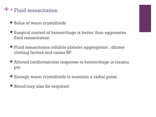 + * Fluid resuscitation


Bolus of warm crystalloids



Surgical control of hemorrhage is better than aggressive
fluid resuscitation



Fluid resuscitation inhibits platelet aggregation , dilutes
clotting factors and raises BP



Altered cardiovascular response to hemorrhage in trauma
pts



Enough warm crystalloids to maintain a radial pulse



Blood may also be required

 