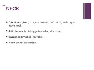 +

NECK


Cervical spine: pain, tenderness, deformity, inability to
move neck;



Soft tissues: bruising, pain and tenderness;



Trachea: deviation, crepitus;



Neck veins: distention.

 