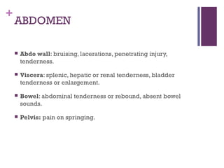 +

ABDOMEN


Abdo wall: bruising, lacerations, penetrating injury,
tenderness.



Viscera: splenic, hepatic or renal tenderness, bladder
tenderness or enlargement.



Bowel: abdominal tenderness or rebound, absent bowel
sounds.



Pelvis: pain on springing.

 