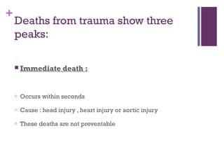 +

Deaths from trauma show three
peaks:
 Immediate

death :

o

Occurs within seconds

o

Cause : head injury , heart injury or aortic injury

o

These deaths are not preventable

 