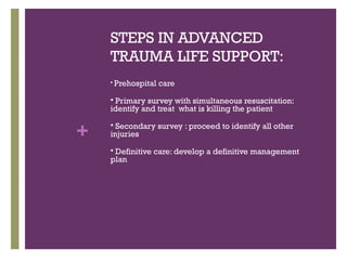STEPS IN ADVANCED
TRAUMA LIFE SUPPORT:


Prehospital care

Primary survey with simultaneous resuscitation:
identify and treat what is killing the patient


+

Secondary survey : proceed to identify all other
injuries


Definitive care: develop a definitive management
plan


 