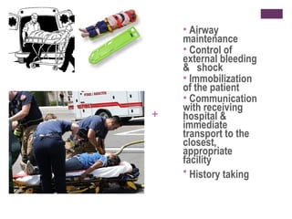 Airway
maintenance
 Control of
external bleeding
& shock
 Immobilization
of the patient
 Communication
with receiving
hospital &
immediate
transport to the
closest,
appropriate
facility
 History taking


+

 