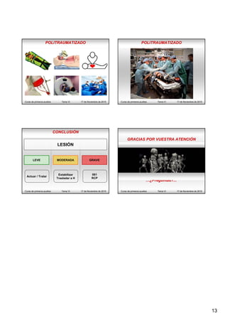 13
POLITRAUMATIZADO
Curso de primeros auxilios Tema VI 17 de Noviembre de 2015 Curso de primeros auxilios Tema VI 17 de Noviembre de 2015
POLITRAUMATIZADO
CONCLUSIÓN
Curso de primeros auxilios Tema VI 17 de Noviembre de 2015
LESIÓN
LEVE MODERADA GRAVE
Actuar / Tratar
Estabilizar
Trasladar a H
061
RCP
Curso de primeros auxilios Tema VI 17 de Noviembre de 2015
GRACIAS POR VUESTRA ATENCIÓN
…¿Preguntas?...
 