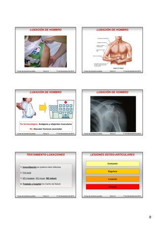 8
Curso de primeros auxilios Tema VI 17 de Noviembre de 2015
LUXACIÓN DE HOMBRO
Curso de primeros auxilios Tema VI 17 de Noviembre de 2015
LUXACIÓN DE HOMBRO
Curso de primeros auxilios Tema VI 17 de Noviembre de 2015
Tto farmacológico: Analgesia y relajantes musculares
Rx: Descatar fracturas asociadas
LUXACIÓN DE HOMBRO
Curso de primeros auxilios Tema VI 17 de Noviembre de 2015
LUXACIÓN DE HOMBRO
TRATAMIENTO LUXACIONES
Curso de primeros auxilios Tema VI 17 de Noviembre de 2015
1. Inmovilización en postura meno dolorosa
2. Frío local
3. NO masajear, NO mover, NO reducir
4. Traslado a hospital (no Centro de Salud)
Curso de primeros auxilios Tema VI 17 de Noviembre de 2015
Contusión
Esguince
Luxación
FracturaFractura
LESIONES OSTEO-ARTICULARES
 