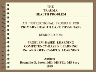 THE
TRAUMA
HEALTH PROBLEM
AN INSTRUCTIONAL PROGRAM FOR
PRIMARY HEALTH CARE PHYSICIANS
DESIGNED FOR:
PROBLEM-BASED LEARNING
COMPETENCY-BASED LEARNING
IN- AND OFF- CAMPUS LEARNING
Author:
Reynaldo O. Joson, MD, MHPEd, MS Surg
1999
 