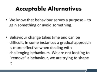 Acceptable Alternatives
• We know that behaviour serves a purpose – to
gain something or avoid something.
• Behaviour change takes time and can be
difficult. In some instances a gradual approach
is more effective when dealing with
challenging behaviours. We are not looking to
“remove” a behaviour, we are trying to shape
it
 