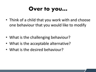 Over to you…
• Think of a child that you work with and choose
one behaviour that you would like to modify
• What is the challenging behaviour?
• What is the acceptable alternative?
• What is the desired behaviour?
 