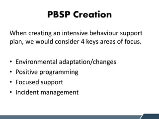 PBSP Creation
When creating an intensive behaviour support
plan, we would consider 4 keys areas of focus.
• Environmental adaptation/changes
• Positive programming
• Focused support
• Incident management
 