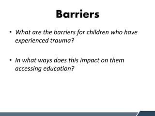 Barriers
• What are the barriers for children who have
experienced trauma?
• In what ways does this impact on them
accessing education?
 