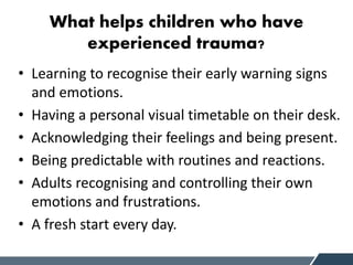 What helps children who have
experienced trauma?
• Learning to recognise their early warning signs
and emotions.
• Having a personal visual timetable on their desk.
• Acknowledging their feelings and being present.
• Being predictable with routines and reactions.
• Adults recognising and controlling their own
emotions and frustrations.
• A fresh start every day.
 