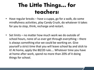 The Little Things… for
teachers!
• Have regular breaks – have a cuppa, go for a walk, do some
mindfulness activities, play Candy Crush, do whatever it takes
for you to stop, think, recharge and restart.
• Set limits – no matter how much work we do outside of
school hours, none of us ever get through everything – there
is always something else we could be working on. Give
yourself a strict time that you will leave school by and stick to
it! At home, apply the 80/20 rule…. Whatever time you have
at home after work, spend no more than 20% of it doing
things for school.
 
