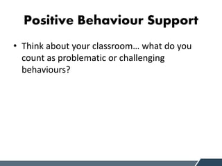 Positive Behaviour Support
• Think about your classroom… what do you
count as problematic or challenging
behaviours?
 