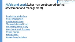 Pitfalls and pearls(what may be obscured during
assessment and management)
Esophageal intubations
Hemorrhagic shock
Cardiac tamponade
Thoracoabdominal injury
Penetrating bowel injury
Open book pelvic fractures
Ocular injuries
Elder patients
Analgesia and sedation
 