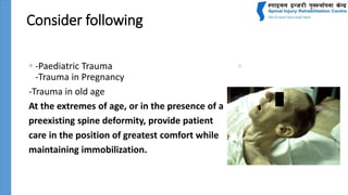 Consider following
• -Paediatric Trauma
-Trauma in Pregnancy
-Trauma in old age
At the extremes of age, or in the presence of a
preexisting spine deformity, provide patient
care in the position of greatest comfort while
maintaining immobilization.
 