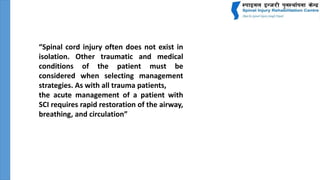 “Spinal cord injury often does not exist in
isolation. Other traumatic and medical
conditions of the patient must be
considered when selecting management
strategies. As with all trauma patients,
the acute management of a patient with
SCI requires rapid restoration of the airway,
breathing, and circulation”
 