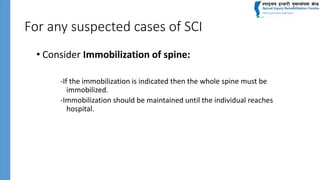 For any suspected cases of SCI
• Consider Immobilization of spine:
-If the immobilization is indicated then the whole spine must be
immobilized.
-Immobilization should be maintained until the individual reaches
hospital.
 