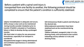 Before a patient with a spinal cord injury is
transported from one facility to another, the following protocol should be
completed to ensure that the patient’s condition is sufficiently stabilized:
July 24, 2018 21
1)Spine immobilization is adequate and secure.
2)The airway is clear and can be maintained
during transfer;consider intubation prior to
transfer if PaCO2 is elevated or if ventilatory
failure is likely to develop during a prolonged
transfer.
3)A chest tube is in place for any pneumoor
hemothorax, especially if air transport is
considered.
4)Supplemental oxygen is being administered
and ventilation (spontaneous or assisted) is
adequate.
5)IV (intravenous fluid) is patent and infusing at
the desired rate.
6)Hemodynamic parameters have been
stabilized and can be monitored during
transport.
7)When indicated, nasogastric tube is in situ,
draining freely, and connected to low suction.
Indwelling urinary catheter is in situ and
draining freely.
 