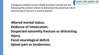 .
Altered mental status.
Evidence of intoxication.
Suspected extremity fracture or distracting
injury.
Focal neurological deficit.
Spinal pain or tenderness.
Emergency medical service (EMS) providers should use the
following five clinical criteria to determine the potential risk of
cervical spinal injury in a trauma patient:
 