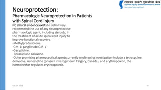 Neuroprotection:
Pharmacologic Neuroprotection in Patients
with Spinal Cord Injury
No clinical evidence exists to definitively
recommend the use of any neuroprotective
pharmacologic agent, including steroids, in
the treatment of acute spinal cord injury to
improve functional recovery.
-Methylprednisolone.
-GM-1: ganglioside GM-1
-Gacyclidine.
-Tirilazad and naloxone.
-Other promising pharmaceutical agentscurrently undergoing investigation include a tetracycline
derivative, minocycline (phase II investigationin Calgary, Canada), and erythropoietin, the
hormonethat regulates erythropoiesis.
July 24, 2018 26
 