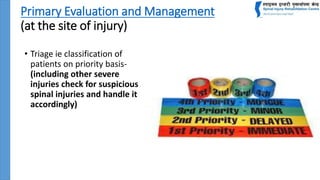 Primary Evaluation and Management
(at the site of injury)
• Triage ie classification of
patients on priority basis-
(including other severe
injuries check for suspicious
spinal injuries and handle it
accordingly)
 