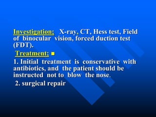 Investigation; X-ray, CT, Hess test, Field
of binocular vision, forced duction test
(FDT).
Treatment;
1. Initial treatment is conservative with
antibiotics, and the patient should be
instructed not to blow the nose.
2. surgical repair
 