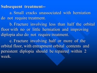 Subsequent treatment--
a. Small cracks unassociated with herniation
do not require treatment.
b. Fracture involving less than half the orbital
floor with no or little herniation and improving
diplopia also do not require treatment.
c. Fracture involving half or more of the
orbital floor, with entrapment orbital contents and
persistent diplopia should be repaired within 2
week.
 
