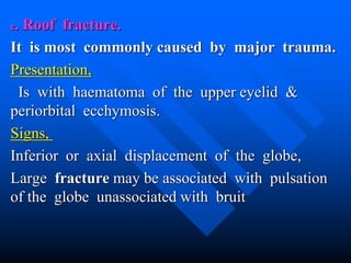 c. Roof fracture.
It is most commonly caused by major trauma.
Presentation,
Is with haematoma of the upper eyelid &
periorbital ecchymosis.
Signs,
Inferior or axial displacement of the globe,
Large fracture may be associated with pulsation
of the globe unassociated with bruit
 