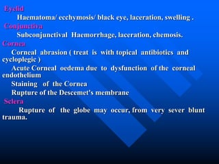Eyelid
Haematoma/ ecchymosis/ black eye, laceration, swelling .
Conjunctiva
Subconjunctival Haemorrhage, laceration, chemosis.
Cornea
Corneal abrasion ( treat is with topical antibiotics and
cycloplegic )
Acute Corneal oedema due to dysfunction of the corneal
endothelium
Staining of the Cornea
Rupture of the Descemet's membrane
Sclera
Rupture of the globe may occur, from very sever blunt
trauma.
 