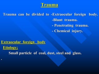 Trauma
Trauma can be divided to -Extraocular foreign body.
-Blunt trauma.
- Penetrating trauma.
- Chemical injury.
Extraocular foreign body
Etiology;
Small particle of coal, dust, steel and glass.
.
 