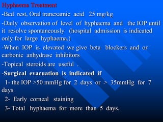 Hyphaema Treatment
-Bed rest, Oral tranexamic acid 25 mg/kg
-Daily observation of level of hyphaema and the IOP until
it resolve spontaneously (hospital admission is indicated
only for large hyphaema.)
-When IOP is elevated we give beta blockers and or
carbonic anhydrase inhibitors
-Topical steroids are useful .
-Surgical evacuation is indicated if
1- the IOP >50 mmHg for 2 days or > 35mmHg for 7
days
2- Early corneal staining
3- Total hyphaema for more than 5 days.
 