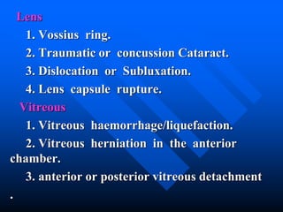 Lens
1. Vossius ring.
2. Traumatic or concussion Cataract.
3. Dislocation or Subluxation.
4. Lens capsule rupture.
Vitreous
1. Vitreous haemorrhage/liquefaction.
2. Vitreous herniation in the anterior
chamber.
3. anterior or posterior vitreous detachment
.
 